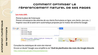 Animation numérique 
de territoire 
Comment optimiser le 
réferencement naturel de ses pages 
Les mots clefs 
Prenez la place de l’internaute 
Prenez connaissance des attentes de vos clients (formulaires en ligne, avis clients, vive voix…) 
Inspirez-vous de la saisie semi-automatique proposée par le moteur de recherche Google 
Consultez les statistiques de votre site internet 
Encore un doute? Google vous simplifie la vie ! Outil de planification des mots clés Google Adwords 
http://adwords.google.fr/keywordplanner 
 