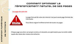 Animation numérique 
de territoire 
Comment optimiser le 
réferencement naturel de ses pages 
Les pages de votre site 
La page d’accueil de votre site internet n’est pas la seule page d’entrée des 
internautes. 
Vous devez soigner le référencement de toutes vos pages 
Chaque page aura donc son propre contenu et nécessite une optimisation pour la rendre visible 
auprès des robots des moteurs de recherche. 
 