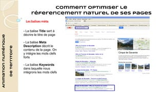 Animation numérique 
de territoire 
Comment optimiser le 
réferencement naturel de ses pages 
Les balises méta 
- La balise Title sert à 
décrire le titre de page 
- La balise Meta 
Description décrit le 
contenu de la page. On 
y intègre les mots clefs 
forts 
- La balise Keywords 
dans laquelle nous 
intégrons les mots clefs 
 
