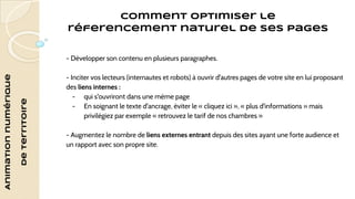 Animation numérique 
de territoire 
Comment optimiser le 
réferencement naturel de ses pages 
- Développer son contenu en plusieurs paragraphes. 
- Inciter vos lecteurs (internautes et robots) à ouvrir d'autres pages de votre site en lui proposant 
des liens internes : 
- qui s'ouvriront dans une même page 
- En soignant le texte d'ancrage, éviter le « cliquez ici », « plus d'informations » mais 
privilégiez par exemple « retrouvez le tarif de nos chambres » 
- Augmentez le nombre de liens externes entrant depuis des sites ayant une forte audience et 
un rapport avec son propre site. 
 