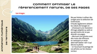 Animation numérique 
de territoire 
Comment optimiser le 
réferencement naturel de ses pages 
Les images 
Ne pas hésiter à utiliser des 
images pour la séduction de 
l'internaute. 
Il faudra également séduire 
les robots de Google en : 
- choisissant une résolution 
d'image adaptée au web ce 
qui permettra de ne pas 
alourdir vos pages 
- décrivant vos photos avec 
des mots clés efficaces 
en saisissant un texte 
alternatif (balise «alt ») qui 
décrira la photo 
- en favorisant le partage de 
vos photos sur les réseaux 
sociaux 
 