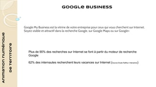 Animation numérique 
de territoire 
Google BUSINESS 
Google My Business est la vitrine de votre entreprise pour ceux qui vous cherchent sur Internet. 
Soyez visible et attractif dans la recherche Google, sur Google Maps ou sur Google+ 
Plus de 90% des recherches sur Internet se font à partir du moteur de recherche 
Google 
62% des internautes recherchent leurs vacances sur Internet (Source Etude Raffour Interactive) 
 