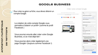 Animation numérique 
de territoire 
Google BUSINESS 
Pour créer ou gérer sa fiche, vous devez détenir un 
compte Google. 
La création de votre compte Google vous 
permettra d’obtenir un profil+ (comme le profil 
Facebook ) 
Vous pourrez ensuite aller créer votre Google 
Business, si ce n’est déjà fait ! 
Vous pourrez alors créer également une 
page Google+ (toujours comme Facebook !) 
 