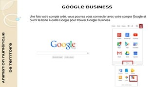 Animation numérique 
de territoire 
Google BUSINESS 
Une fois votre compte créé, vous pourrez vous connecter avec votre compte Google et 
ouvrir la boîte à outils Google pour trouver Google Business 
 