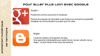 Animation numérique 
de territoire 
Pour aller plus loin avec Google 
Google + 
Positionné comme concurrent à Facebook 
Permet de proposer de l'actualité à ses lecteurs en donnant la possibilité 
d'adapter sa communication au public que l'on cible 
Bogger 
L'outil de création et de gestion de blog. 
Une approche intéressante pour parler de soi, de son activité, de sa 
région...et ainsi tisser le lien avec ses lecteurs. 
 