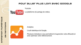 Animation numérique 
de territoire 
Pour aller plus loin avec Google 
Youtube 
La plateforme de partage de vidéos. 
Analytics 
L'outil statistique de Google. 
Plusieurs indicateurs vous permettront d’augmenter votre efficacité et 
ainsi optimiser votre référencement. 
 
