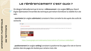 Le référencement c’est quoi ? 
Animation numérique 
de territoire 
On désigne habituellement par le terme « référencement » (en anglais SEO pour Search 
Engine Optimization) l'ensemble des techniques permettant d'améliorer la visibilité d'un site 
web : 
- soumission (en anglais submission) consistant à faire connaître le site auprès des outils de 
recherche 
https://www.google.com/webmasters/tools/submit-url?continue=/addurl&pli=1 
- positionnement (en anglais ranking) consistant à positionner les pages d'un site en bonne 
position dans les pages de résultat pour certains mots-clés 
 