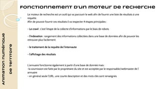 Animation numérique 
de territoire 
Fonctionnement d’un moteur de recherche 
Le moteur de recherche est un outil qui va parcourir le web afin de fournir une liste de résultats à une 
requête. 
Afin de pouvoir fournir ces résultats il va respecter 4 étapes principales : 
- Le crawl : c’est l’étape de la collecte d’informations par le biais de robots 
- l’indexation : rangement des informations collectées dans une base de données afin de pouvoir les 
retrouver plus facilement. 
- le traitement de la requête de l’internaute 
- l’affichage des résultats 
L’annuaire fonctionne également à partir d’une base de donnée mais : 
-la soumission est faite par le propriétaire du site et est acceptée par le responsable/webmaster de l’ 
annuaire 
- en général seule l’URL, une courte description et des mots clés sont renseignés 
 