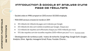 Animation numérique 
de territoire 
Introduction à Google et analyse d’une 
page de résultats 
—Société créée en 1998 comptant en 2012 environ 50.000 employés 
—900.000 serveurs à travers le monde en 2011 
● 30 milliards de milliards de pages sont indexées par Google. 
● 20 milliards de sites sont visitées (crawlées) par Google, chaque jour. 
● 3,3 milliards de requêtes sont effectuées chaque jour (100 milliards par mois). 
● 15% des requêtes sont de nouvelles requêtes (500 millions par jour) ! Source : Business Insider 
—Développement de nombreux outils: moteur de recherche, Google Map, Google Earth, Google+, 
Analytics, Drive, Agenda, messagerie Gmail, Picasa, Youtube, Chrome…. 
 