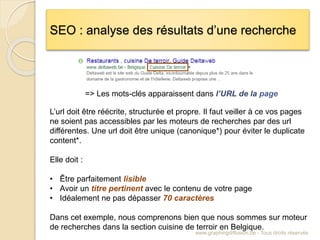 SEO : analyse des résultats d’une recherche
www.graphingdiffusion.be - Tous droits réservés
=> Les mots-clés apparaissent dans l’URL de la page
L’url doit être réécrite, structurée et propre. Il faut veiller à ce vos pages
ne soient pas accessibles par les moteurs de recherches par des url
différentes. Une url doit être unique (canonique*) pour éviter le duplicate
content*.
Elle doit :
• Être parfaitement lisible
• Avoir un titre pertinent avec le contenu de votre page
• Idéalement ne pas dépasser 70 caractères
Dans cet exemple, nous comprenons bien que nous sommes sur moteur
de recherches dans la section cuisine de terroir en Belgique.
 