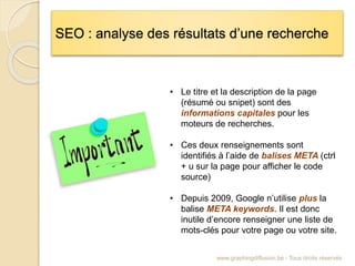 SEO : analyse des résultats d’une recherche
www.graphingdiffusion.be - Tous droits réservés
• Le titre et la description de la page
(résumé ou snipet) sont des
informations capitales pour les
moteurs de recherches.
• Ces deux renseignements sont
identifiés à l’aide de balises META (ctrl
+ u sur la page pour afficher le code
source)
• Depuis 2009, Google n’utilise plus la
balise META keywords. Il est donc
inutile d’encore renseigner une liste de
mots-clés pour votre page ou votre site.
 