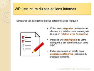 WP : structure du site et liens internes
www.graphingdiffusion.be - Tous droits réservés
Structurez vos catégories et sous catégories avec logique !
• Créez des catégories pertinentes et
classez vos articles dans la catégorie
la plus en relation avec le contenu.
• Indiquez une description de votre
catégorie, c’est bénéfique pour votre
SEO !
• Evitez de classer un article dans
plusieurs catégories (ceci crée du
duplicate content).
 