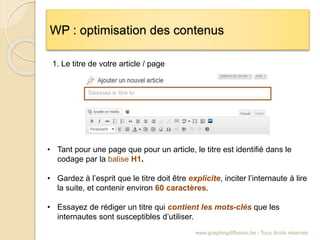 WP : optimisation des contenus
www.graphingdiffusion.be - Tous droits réservés
• Tant pour une page que pour un article, le titre est identifié dans le
codage par la balise H1.
• Gardez à l’esprit que le titre doit être explicite, inciter l’internaute à lire
la suite, et contenir environ 60 caractères.
• Essayez de rédiger un titre qui contient les mots-clés que les
internautes sont susceptibles d’utiliser.
1. Le titre de votre article / page
 