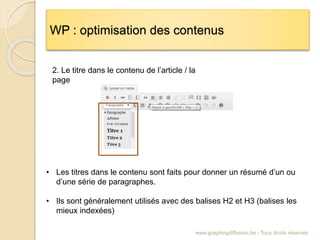 WP : optimisation des contenus
www.graphingdiffusion.be - Tous droits réservés
• Les titres dans le contenu sont faits pour donner un résumé d’un ou
d’une série de paragraphes.
• Ils sont généralement utilisés avec des balises H2 et H3 (balises les
mieux indexées)
2. Le titre dans le contenu de l’article / la
page
 