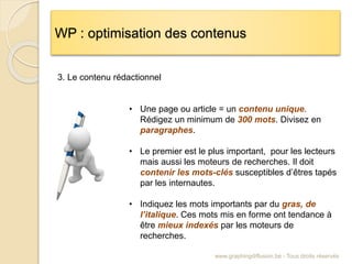 WP : optimisation des contenus
www.graphingdiffusion.be - Tous droits réservés
• Une page ou article = un contenu unique.
Rédigez un minimum de 300 mots. Divisez en
paragraphes.
• Le premier est le plus important, pour les lecteurs
mais aussi les moteurs de recherches. Il doit
contenir les mots-clés susceptibles d’êtres tapés
par les internautes.
• Indiquez les mots importants par du gras, de
l’italique. Ces mots mis en forme ont tendance à
être mieux indexés par les moteurs de
recherches.
3. Le contenu rédactionnel
 