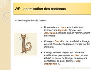 WP : optimisation des contenus
www.graphingdiffusion.be - Tous droits réservés
• Donnez-leur un nom, éventuellement,
indiquez une légende. Ajouter une
description participe au bon référencement
de l’image
• Champ « Text alt » : texte affiché si l’image
ne peut être affichée (pris en compte par les
moteurs).
• L’image insérée, cliquez sur l’icône de
modification, pour ajouter un titre qui sera
affiché au survol de l’image. Les moteurs
considèrent ce point comme « non
négligeable ».
4. Les images dans le contenu
 