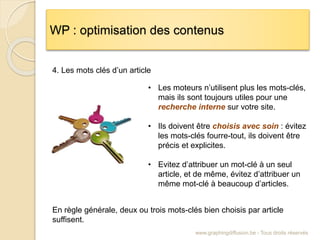 WP : optimisation des contenus
www.graphingdiffusion.be - Tous droits réservés
4. Les mots clés d’un article
• Les moteurs n’utilisent plus les mots-clés,
mais ils sont toujours utiles pour une
recherche interne sur votre site.
• Ils doivent être choisis avec soin : évitez
les mots-clés fourre-tout, ils doivent être
précis et explicites.
• Evitez d’attribuer un mot-clé à un seul
article, et de même, évitez d’attribuer un
même mot-clé à beaucoup d’articles.
En règle générale, deux ou trois mots-clés bien choisis par article
suffisent.
 