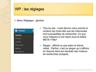 WP : les réglages
www.graphingdiffusion.be - Tous droits réservés
1. Menu Réglages : général
• Titre du site : il doit décrire votre activité et
contenir les mots-clés que les internautes
sont susceptibles de rechercher. Ce que
vous indiquez ici est repris sous la balise
META <Title>
• Slogan : affiché ou pas selon le thème
utilisé. Parfois, c’est ce slogan qui s’affiche
en résumé dans les résultats des moteurs
de recherches (snippet).
 