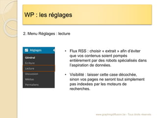 WP : les réglages
www.graphingdiffusion.be - Tous droits réservés
2. Menu Réglages : lecture
• Flux RSS : choisir « extrait » afin d’éviter
que vos contenus soient pompés
entièrement par des robots spécialisés dans
l’aspiration de données.
• Visibilité : laisser cette case décochée,
sinon vos pages ne seront tout simplement
pas indexées par les moteurs de
recherches.
 