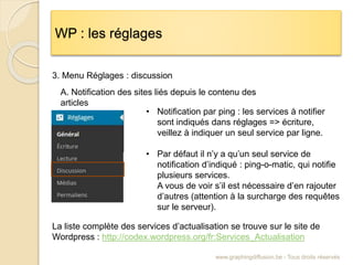 WP : les réglages
www.graphingdiffusion.be - Tous droits réservés
3. Menu Réglages : discussion
• Notification par ping : les services à notifier
sont indiqués dans réglages => écriture,
veillez à indiquer un seul service par ligne.
• Par défaut il n’y a qu’un seul service de
notification d’indiqué : ping-o-matic, qui notifie
plusieurs services.
A vous de voir s’il est nécessaire d’en rajouter
d’autres (attention à la surcharge des requêtes
sur le serveur).
La liste complète des services d’actualisation se trouve sur le site de
Wordpress : http://codex.wordpress.org/fr:Services_Actualisation
A. Notification des sites liés depuis le contenu des
articles
 