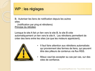 WP : les réglages
www.graphingdiffusion.be - Tous droits réservés
B. Autoriser les liens de notification depuis les autres
sites
(notification par ping et rétroliens)
Principe du rétrolien
Lorsque le site A fait un lien vers le site B, le site B crée
automatiquement un lien vers le site A. Les rétroliens permettent de
créer des liens entre les sites (ce que les moteurs apprécient),
• Il faut faire attention aux rétroliens automatisés
qui proviennent des fermes de liens, qui peuvent
être des pilleurs de contenus via flux RSS.
• Mieux vaut les accepter au cas par cas, sur des
sites de confiance.
 
