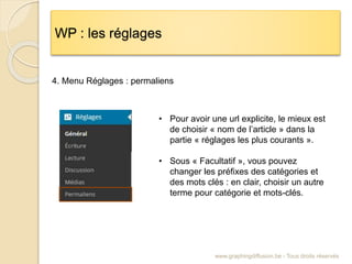 WP : les réglages
www.graphingdiffusion.be - Tous droits réservés
4. Menu Réglages : permaliens
• Pour avoir une url explicite, le mieux est
de choisir « nom de l’article » dans la
partie « réglages les plus courants ».
• Sous « Facultatif », vous pouvez
changer les préfixes des catégories et
des mots clés : en clair, choisir un autre
terme pour catégorie et mots-clés.
 