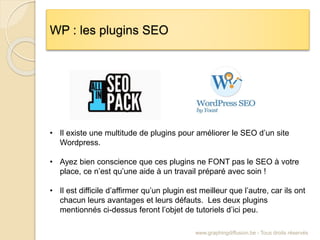 WP : les plugins SEO
www.graphingdiffusion.be - Tous droits réservés
• Il existe une multitude de plugins pour améliorer le SEO d’un site
Wordpress.
• Ayez bien conscience que ces plugins ne FONT pas le SEO à votre
place, ce n’est qu’une aide à un travail préparé avec soin !
• Il est difficile d’affirmer qu’un plugin est meilleur que l’autre, car ils ont
chacun leurs avantages et leurs défauts. Les deux plugins
mentionnés ci-dessus feront l’objet de tutoriels d’ici peu.
 