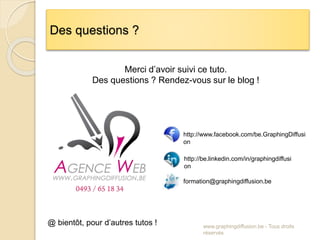 www.graphingdiffusion.be - Tous droits
réservés
Des questions ?
Merci d’avoir suivi ce tuto.
Des questions ? Rendez-vous sur le blog !
http://www.facebook.com/be.GraphingDiffusi
on
http://be.linkedin.com/in/graphingdiffusi
on
formation@graphingdiffusion.be
@ bientôt, pour d’autres tutos !
 