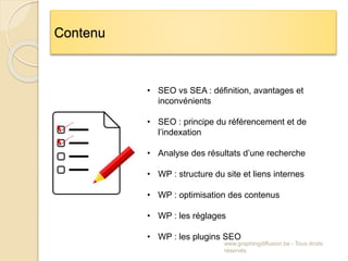 www.graphingdiffusion.be - Tous droits
réservés
Contenu
• SEO vs SEA : définition, avantages et
inconvénients
• SEO : principe du référencement et de
l’indexation
• Analyse des résultats d’une recherche
• WP : structure du site et liens internes
• WP : optimisation des contenus
• WP : les réglages
• WP : les plugins SEO
 