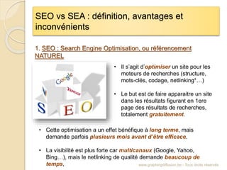 SEO vs SEA : définition, avantages et
inconvénients
www.graphingdiffusion.be - Tous droits réservés
1. SEO : Search Engine Optimisation, ou référencement
NATUREL
• Il s’agit d’optimiser un site pour les
moteurs de recherches (structure,
mots-clés, codage, netlinking*…)
• Le but est de faire apparaitre un site
dans les résultats figurant en 1ere
page des résultats de recherches,
totalement gratuitement.
• Cette optimisation a un effet bénéfique à long terme, mais
demande parfois plusieurs mois avant d’être efficace.
• La visibilité est plus forte car multicanaux (Google, Yahoo,
Bing…), mais le netlinking de qualité demande beaucoup de
temps,
 