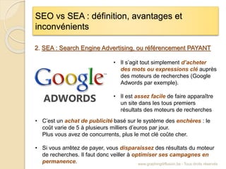 SEO vs SEA : définition, avantages et
inconvénients
www.graphingdiffusion.be - Tous droits réservés
2. SEA : Search Engine Advertising, ou référencement PAYANT
• Il s’agit tout simplement d’acheter
des mots ou expressions clé auprès
des moteurs de recherches (Google
Adwords par exemple).
• Il est assez facile de faire apparaître
un site dans les tous premiers
résultats des moteurs de recherches
• C’est un achat de publicité basé sur le système des enchères : le
coût varie de 5 à plusieurs milliers d’euros par jour.
Plus vous avez de concurrents, plus le mot clé coûte cher.
• Si vous arrêtez de payer, vous disparaissez des résultats du moteur
de recherches. Il faut donc veiller à optimiser ses campagnes en
permanence.
 