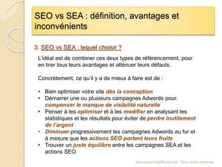 SEO vs SEA : définition, avantages et
inconvénients
www.graphingdiffusion.be - Tous droits réservés
3. SEO vs SEA : lequel choisir ?
L’idéal est de combiner ces deux types de référencement, pour
en tirer tous leurs avantages et atténuer leurs défauts.
Concrètement, ce qu’il y a de mieux à faire est de :
• Bien optimiser votre site dès la conception
• Démarrer une ou plusieurs campagnes Adwords pour.
compenser le manque de visibilité naturelle
• Penser à les optimiser et à les modifier en analysant les
statistiques et les résultats pour éviter de perdre inutilement
de l’argent
• Diminuer progressivement les campagnes Adwords au fur et
à mesure que les actions SEO portent leurs fruits
• Trouver un juste équilibre entre les campagnes SEA et les
actions SEO
 