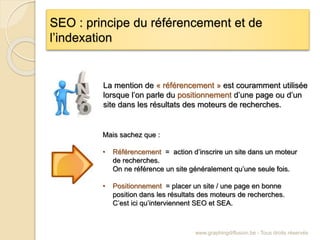 SEO : principe du référencement et de
l’indexation
www.graphingdiffusion.be - Tous droits réservés
La mention de « référencement » est couramment utilisée
lorsque l’on parle du positionnement d’une page ou d’un
site dans les résultats des moteurs de recherches.
Mais sachez que :
• Référencement = action d’inscrire un site dans un moteur
de recherches.
On ne référence un site généralement qu’une seule fois.
• Positionnement = placer un site / une page en bonne
position dans les résultats des moteurs de recherches.
C’est ici qu’interviennent SEO et SEA.
 