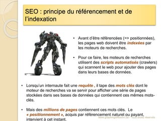 SEO : principe du référencement et de
l’indexation
www.graphingdiffusion.be - Tous droits réservés
• Avant d’être référencées (=> positionnées),
les pages web doivent être indexées par
les moteurs de recherches.
• Pour ce faire, les moteurs de recherches
utilisent des scripts automatisés (crawlers)
qui scannent le web pour ajouter des pages
dans leurs bases de données.
• Lorsqu’un internaute fait une requête , il tape des mots clés dont le
moteur de recherches va se servir pour afficher une série de pages
stockées dans ses bases de données qui contiennent ces mêmes mots-
clés.
• Mais des millions de pages contiennent ces mots clés. Le
« positionnement », acquis par référencement naturel ou payant,
intervient à cet instant.
 