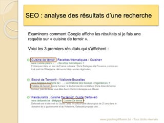 SEO : analyse des résultats d’une recherche
www.graphingdiffusion.be - Tous droits réservés
Examinons comment Google affiche les résultats si je fais une
requête sur « cuisine de terroir ».
Voici les 3 premiers résultats qui s’affichent :
 