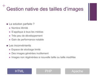 +
    Gestion native des tailles d’images

       La solution parfaite ?
           Nombre illimité
           S’applique à tous les médias
           Très peu de développement
           Gain de performance notable

       Les inconvénients
           Espace de stockage limité
           Des images générées inutilement
           Images non régénérées si nouvelle taille ou taille modifiée




               HTML                        PHP                     Apache
 