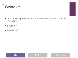 +
    Contexte

       Je souhaite agrémenter mon site d’un formulaire de contact et
        d’un slider

       Solution ?

       Contrainte ?




            HTML                     PHP                  Apache
 