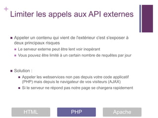 +
    Limiter les appels aux API externes

       Appeler un contenu qui vient de l'extérieur c'est s'exposer à
        deux principaux risques
           Le serveur externe peut être lent voir inopérant
           Vous pouvez être limité à un certain nombre de requêtes par jour


       Solution :
               Appeler les webservices non pas depuis votre code applicatif
                (PHP) mais depuis le navigateur de vos visiteurs (AJAX)
               Si le serveur ne répond pas notre page se chargera rapidement




                HTML                       PHP                     Apache
 