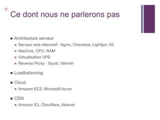 +
    Ce dont nous ne parlerons pas

       Architecture serveur
           Serveur web alternatif : Nginx, Cherokee, Lighttpd, IIS
           Machine, CPU, RAM
           Virtualisation VPS
           Reverse Proxy : Squid, Varnish

       Loadbalancing

       Cloud
           Amazon EC2, Microsoft Azure

       CDN
           Amazon S3, Cloudflare, Akamai
 