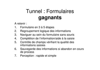 Tunnel : Formulaires
            gagnants
A retenir :
1. Formulaire en 3 à 5 étapes
2. Regroupement logique des informations
3. Naviguer au sein du formulaire sans souris
4. Complétion de l’information/aide à la saisie
5. Contrôle de champs vérifiant la qualité des
     informations saisies
6. Sauvegarde des informations si abandon en cours
     de process
7. Perception : rapide et simple
 