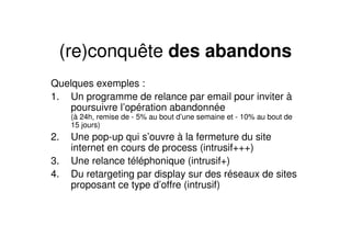 (re)conquête des abandons
Quelques exemples :
1. Un programme de relance par email pour inviter à
    poursuivre l’opération abandonnée
     (à 24h, remise de - 5% au bout d’une semaine et - 10% au bout de
     15 jours)
2.   Une pop-up qui s’ouvre à la fermeture du site
     internet en cours de process (intrusif+++)
3.   Une relance téléphonique (intrusif+)
4.   Du retargeting par display sur des réseaux de sites
     proposant ce type d’offre (intrusif)
 