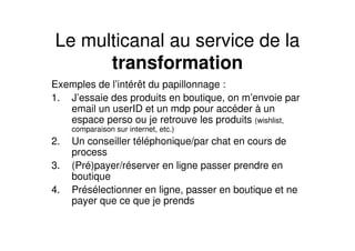 Le multicanal au service de la
      transformation
Exemples de l’intérêt du papillonnage :
1. J’essaie des produits en boutique, on m’envoie par
   email un userID et un mdp pour accéder à un
   espace perso ou je retrouve les produits (wishlist,
     comparaison sur internet, etc.)
2.   Un conseiller téléphonique/par chat en cours de
     process
3.   (Pré)payer/réserver en ligne passer prendre en
     boutique
4.   Présélectionner en ligne, passer en boutique et ne
     payer que ce que je prends
 