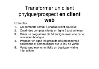 Transformer un client
   phyique/prospect en client
Exemples :
               web
1.   On demande l’email à chaque client boutique
2.   Ouvrir des comptes clients en ligne à tout acheteur
3.   Créer un programme de fid en ligne avec une carte
     remise en boutique
4.   Proposer en ligne les produits des précédentes
     collections et communiquer sur le lieu de vente
5.   Vente web événementielle en boutique (vitrine
     interactive)
 