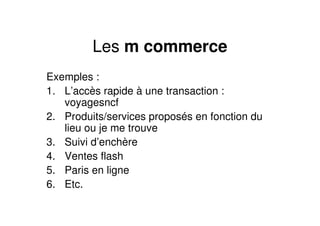 Les m commerce
Exemples :
1. L’accès rapide à une transaction :
   voyagesncf
2. Produits/services proposés en fonction du
   lieu ou je me trouve
3. Suivi d’enchère
4. Ventes flash
5. Paris en ligne
6. Etc.
 