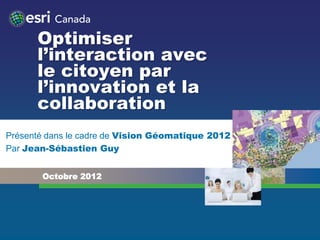 Optimiser
      l’interaction avec
      le citoyen par
      l’innovation et la
      collaboration
Présenté dans le cadre de Vision Géomatique 2012
Par Jean-Sébastien Guy


       Octobre 2012
 