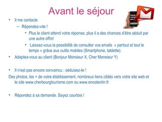 Avant le séjour 
• Il me contacte 
– Répondez-vite ! 
• Plus le client attend votre réponse, plus il a des chances d’être séduit par 
une autre offre! 
• Laissez-vous la possibilité de consulter vos emails « partout et tout le 
temps » grâce aux outils mobiles (Smartphone, tablette). 
• Adaptez-vous au client (Bonjour Monsieur X, Cher Monsieur Y) 
• Il n’est pas encore convaincu : séduisez-le ! 
Des photos, les + de votre établissement, nombreux liens ciblés vers votre site web et 
le site www.cherbourgtourisme.com ou www.encotentin.fr 
• Répondez à sa demande. Soyez courtois ! 
 