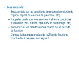 • Rassurez-le! 
– Soyez précis sur les conditions de réservation (durée de 
l’option, rappel des modes de paiement, etc) 
– Rappelez quels sont vos services + et leurs conditions 
d’utilisation (wifi, piscine, spa, service de ménage, etc) 
– Annoncez-lui les manifestations phares de sa période 
de location 
– Donnez-lui les coordonnées de l’Office de Tourisme 
pour l’aider à préparer son séjour ! 
 