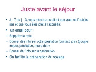 Juste avant le séjour 
• J – 7 ou j – 3, vous montrez au client que vous ne l’oubliez 
pas et que vous êtes prêt à l’accueillir. 
• un email pour : 
– Rappeler la résa, 
– Donner des info sur votre prestation (contact, plan (google 
maps), prestation, heure de rv 
– Donner de l’info sur la destination 
• On facilite la préparation du voyage 
 