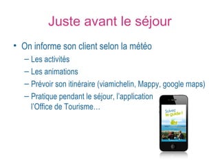 Juste avant le séjour 
• On informe son client selon la météo 
– Les activités 
– Les animations 
– Prévoir son itinéraire (viamichelin, Mappy, google maps) 
– Pratique pendant le séjour, l’application gratuite de 
l’Office de Tourisme… 
 