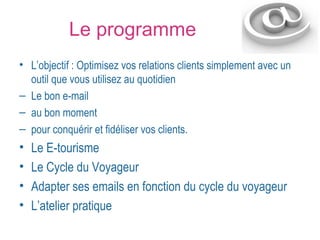 Le programme 
• L’objectif : Optimisez vos relations clients simplement avec un 
outil que vous utilisez au quotidien 
– Le bon e-mail 
– au bon moment 
– pour conquérir et fidéliser vos clients. 
• Le E-tourisme 
• Le Cycle du Voyageur 
• Adapter ses emails en fonction du cycle du voyageur 
• L’atelier pratique 
 